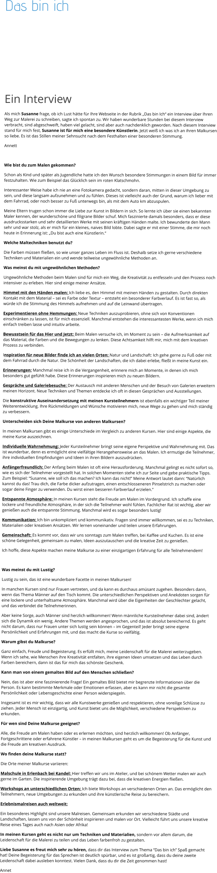 Das bin ich              Ein Interview Als mich Susanne frage, ob ich Lust hätte für Ihre Webseite in der Rubrik „Das bin Ich“ ein Interview über Ihren Weg zur Malerei zu schreiben, sagte ich spontan zu. Wir haben wunderbare Stunden bei diesem Interview verbracht, sind abgeschweift, haben viel gelacht, sind aber auch nachdenklich geworden. Nach diesem Interview stand für mich fest, Susanne ist für mich eine besondere Künstlerin. Jetzt weiß ich was ich an ihren Malkursen so liebe. Es ist das Stillen meiner Sehnsucht nach dem Festhalten einer besonderen Stimmung. Annett  Wie bist du zum Malen gekommen? Schon als Kind und später als Jugendliche hatte ich den Wunsch besondere Stimmungen in einem Bild für immer festzuhalten. Wie zum Beispiel das Glücklich sein im roten Klatschmohn. Interessanter Weise habe ich nie an eine Fotokamera gedacht, sondern daran, mitten in dieser Umgebung zu sein, und diese langsam aufzunehmen und zu fühlen. Dieses ist vielleicht auch der Grund, warum ich lieber mit dem Fahrrad, oder noch besser zu Fuß unterwegs bin, als mit dem Auto km abzuspulen. Meine Eltern trugen schon immer die Liebe zur Kunst in Bildern in sich. So lernte ich über sie einen bekannten Maler kennen, der wunderschöne und filigrane Bilder schuf. Mich faszinierte damals besonders, dass er diese ausdrucksstarken und sehr detaillierten Werke mit seinen kräftigen Händen malte. Ich bewunderte den Mann sehr und war stolz, als er mich für ein kleines, naives Bild lobte. Dabei sagte er mit einer Stimme, die mir noch heute in Erinnerung ist: „Du bist auch eine Künstlerin.“ Welche Maltechniken benutzt du?  Die Farben müssen fließen, so wie unser ganzes Leben im Fluss ist. Deshalb setze ich gerne verschiedene Techniken und Materialien ein und wende teilweise ungewöhnliche Methoden an. Was meinst du mit ungewöhnlichen Methoden? Ungewöhnliche Methoden beim Malen sind für mich ein Weg, die Kreativität zu entfesseln und den Prozess noch intensiver zu erleben. Hier sind einige meiner Ansätze. Himmel mit den Händen malen: Ich liebe es, den Himmel mit meinen Händen zu gestalten. Durch direkten Kontakt mit dem Material – sei es Farbe oder Textur – entsteht ein besonderer Farbverlauf. Es ist fast so, als würde ich die Stimmung des Himmels aufnehmen und auf die Leinwand übertragen. Experimentieren ohne Hemmungen: Neue Techniken auszuprobieren, ohne sich von Konventionen einschränken zu lassen, ist für mich essenziell. Manchmal entstehen die interessantesten Werke, wenn ich mich einfach treiben lasse und intuitiv arbeite. Bewusstsein für das Hier und Jetzt: Beim Malen versuche ich, im Moment zu sein – die Aufmerksamkeit auf das Material, die Farben und die Bewegungen zu lenken. Diese Achtsamkeit hilft mir, mich mit dem kreativen Prozess zu verbinden. Inspiration für neue Bilder finde ich an vielen Orten: Natur und Landschaft: Ich gehe gerne zu Fuß oder mit dem Fahrrad durch die Natur. Die Schönheit der Landschaften, die ich dabei erlebe, fließt in meine Kunst ein. Erinnerungen: Manchmal reise ich in die Vergangenheit, erinnere mich an Momente, in denen ich mich besonders gut gefühlt habe. Diese Erinnerungen inspirieren mich zu neuen Bildern. Gespräche und Galeriebesuche: Der Austausch mit anderen Menschen und der Besuch von Galerien erweitern meinen Horizont. Neue Techniken und Themen entdecke ich oft in diesen Gesprächen und Ausstellungen. Die konstruktive Auseinandersetzung mit meinen Kursteilnehmern ist ebenfalls ein wichtiger Teil meiner Weiterentwicklung. Ihre Rückmeldungen und Wünsche motivieren mich, neue Wege zu gehen und mich ständig zu verbessern. Unterscheiden sich Deine Malkurse von anderen Malkursen? In meinen Malkursen gibt es einige Unterschiede im Vergleich zu anderen Kursen. Hier sind einige Aspekte, die meine Kurse auszeichnen. Individuelle Wahrnehmung: Jeder Kursteilnehmer bringt seine eigene Perspektive und Wahrnehmung mit. Das ist wunderbar, denn es ermöglicht eine vielfältige Herangehensweise an das Malen. Ich ermutige die Teilnehmer, ihre individuellen Empfindungen und Ideen in ihren Bildern auszudrücken. Anfängerfreundlich: Der Anfang beim Malen ist oft eine Herausforderung. Manchmal gelingt es nicht sofort so, wie es sich der Teilnehmer vorgestellt hat. In solchen Momenten stehe ich zur Seite und gebe praktische Tipps. Zum Beispiel: “Susanne, wie soll ich das machen? Ich kann das nicht!” Meine Antwort lautet dann: “Natürlich kannst du das! Trau dich, die Farbe dicker aufzutragen, einen entschlosseneren Pinselstrich zu machen oder sogar deine Finger zu verwenden. Du wirst einen besseren Farbverlauf erzielen.” Entspannte Atmosphäre: In meinen Kursen steht die Freude am Malen im Vordergrund. Ich schaffe eine lockere und freundliche Atmosphäre, in der sich die Teilnehmer wohl fühlen. Fachlicher Rat ist wichtig, aber wir genießen auch die entspannte Stimmung. Manchmal wird es sogar besonders lustig! Kommunikation: Ich bin unkompliziert und kommunikativ. Fragen sind immer willkommen, sei es zu Techniken, Materialien oder kreativen Ansätzen. Wir lernen voneinander und teilen unsere Erfahrungen. Gemeinschaft: Es kommt vor, dass wir uns sonntags zum Malen treffen, bei Kaffee und Kuchen. Es ist eine schöne Gelegenheit, gemeinsam zu malen, Ideen auszutauschen und die kreative Zeit zu genießen. Ich hoffe, diese Aspekte machen meine Malkurse zu einer einzigartigen Erfahrung für alle Teilnehmendem!   Was meinst du mit Lustig? Lustig zu sein, das ist eine wunderbare Facette in meinen Malkursen!  In manchen Kursen sind nur Frauen vertreten, und da kann es durchaus amüsant zugehen. Besonders dann, wenn das Thema Männer auf den Tisch kommt. Die unterschiedlichen Perspektiven und Anekdoten sorgen für eine lockere und unterhaltsame Atmosphäre. Manchmal wird über die Eigenheiten der Geschlechter gelacht, und das verbindet die Teilnehmerinnen. Aber keine Sorge, auch Männer sind herzlich willkommen! Wenn männliche Kursteilnehmer dabei sind, ändert sich die Dynamik ein wenig. Andere Themen werden angesprochen, und das ist absolut bereichernd. Es geht nicht darum, dass nur Frauen unter sich lustig sein können – im Gegenteil! Jeder bringt seine eigene Persönlichkeit und Erfahrungen mit, und das macht die Kurse so vielfältig. Warum gibst du Malkurse? Ganz einfach, Freude und Begeisterung. Es erfüllt mich, meine Leidenschaft für die Malerei weiterzugeben. Wenn ich sehe, wie Menschen ihre Kreativität entfalten, ihre eigenen Ideen umsetzen und das Leben durch Farben bereichern, dann ist das für mich das schönste Geschenk. Kann man von einem gemalten Bild auf den Menschen schließen? Nein, das ist aber eine faszinierende Frage! Ein gemaltes Bild bietet mir begrenzte Informationen über die Person. Es kann bestimmte Merkmale oder Emotionen erfassen, aber es kann mir nicht die gesamte Persönlichkeit oder Lebensgeschichte einer Person widerspiegeln. Insgesamt ist es mir wichtig, dass wir alle Kunstwerke genießen und respektieren, ohne voreilige Schlüsse zu ziehen. Jeder Mensch ist einzigartig, und Kunst bietet uns die Möglichkeit, verschiedene Perspektiven zu erkunden. Für wen sind Deine Malkurse geeignet? Alle, die Freude am Malen haben oder es erlernen möchten, sind herzlich willkommen! Ob Anfänger, Fortgeschrittene oder erfahrene Künstler – in meinen Malkursen geht es um die Begeisterung für die Kunst und die Freude am kreativen Ausdruck. Wo finden deine Malkurse statt? Die Orte meiner Malkurse variieren: Malschule in Erlenbach bei Kandel: Hier treffen wir uns im Atelier, und bei schönem Wetter malen wir auch gerne im Garten. Die inspirierende Umgebung trägt dazu bei, dass die kreativen Energien fließen. Workshops an unterschiedlichen Orten: Ich biete Workshops an verschiedenen Orten an. Das ermöglicht den Teilnehmern, neue Umgebungen zu erkunden und ihre künstlerische Reise zu bereichern. Erlebnismalreisen auch weltweit: Ein besonderes Highlight sind unsere Malreisen. Gemeinsam erkunden wir verschiedene Städte und Landschaften, lassen uns von der Schönheit inspirieren und malen vor Ort. Vielleicht führt uns unsere kreative Reise eines Tages auch nach Asien oder Afrika! In meinen Kursen geht es nicht nur um Techniken und Materialien, sondern vor allem darum, die Leidenschaft für die Malerei zu teilen und das Leben farbenfroh zu gestalten.  Liebe Susanne es freut mich sehr zu hören, dass dir das Interview zum Thema “Das bin ich” Spaß gemacht hat! Deine Begeisterung für das Sprechen ist deutlich spürbar, und es ist großartig, dass du deine zweite Leidenschaft dabei ausleben konntest. Vielen Dank, dass du dir die Zeit genommen hast!  Annet